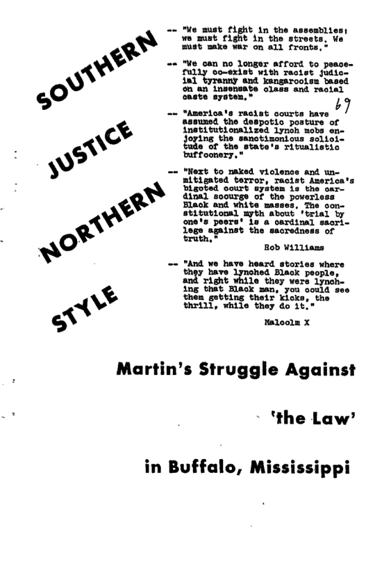 == "o must fight in the as we must fight in the N must make war on all fronts,* == "We can no longer afford to peace- ully oo-exist with raoist judic. 1nl tyranny snd kengarooism based on an insensate class and reotal oaate system, " R — sssuned the despotio posture of inetitutionalized lynoh mobs e Joying the sanctizonious seliol- lo of the state’s rituslistic buffoonery, " == "Next to maked viclence and un- mitigated terror, racist America’s Digoted court syatem is the oar- dinal soourge of the powerle: Elack and white ma The oon- stitutionsl myth about ‘trial by one’s peers’ oardinal saori- lege against the sacredness of bruth,® Rob Williams == "And we haye heard stories where thgy bare Lymohed Black peopl Tight While they were lynoh- ing that Hlack man, you oould ses then getting their kicks, the thrill, while they do 1t." Haloolm X Martin’s Struggle Against ‘the Law’ in Buffalo, Mississippi